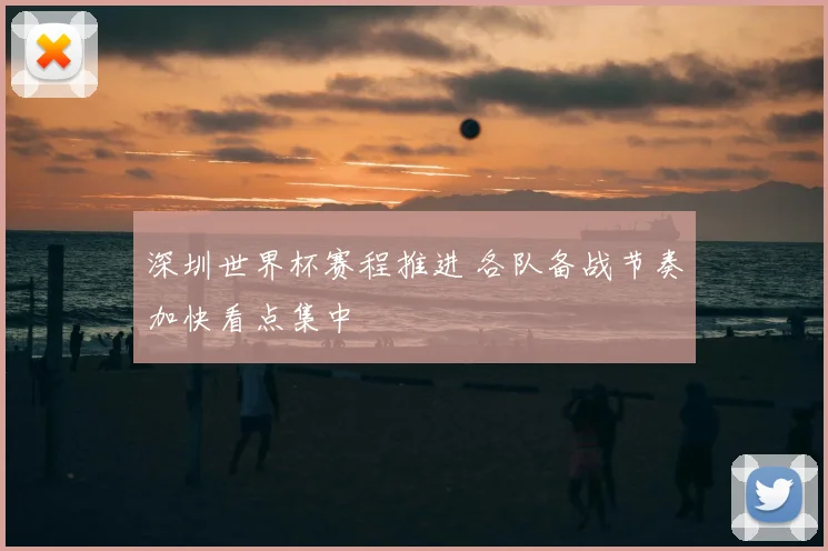 深圳世界杯赛程推进 各队备战节奏加快看点集中