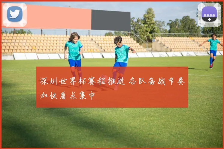 深圳世界杯赛程推进 各队备战节奏加快看点集中