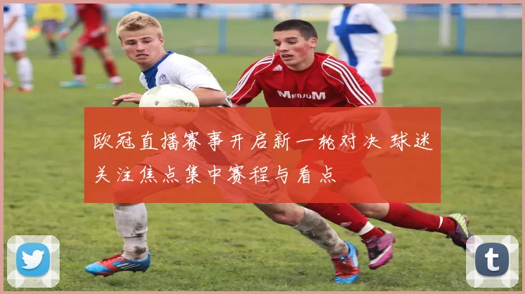 欧冠直播赛事开启新一轮对决 球迷关注焦点集中赛程与看点