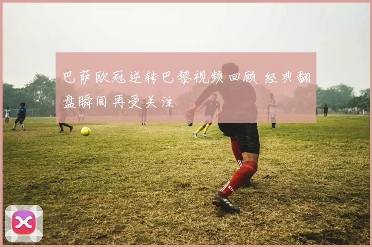 巴萨欧冠逆转巴黎视频回顾 经典翻盘瞬间再受关注